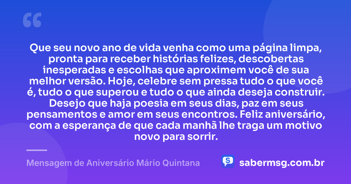 Que seu novo ano de vida venha como uma página limpa, pronta para receber histórias felizes, descobertas inesperadas e escolhas que aproximem você de sua melhor versão. Hoje, celebre sem pressa tudo o que você é, tudo o que superou e tudo o que ainda deseja construir. Desejo que haja poesia em seus dias, paz em seus pensamentos e amor em seus encontros. Feliz aniversário, com a esperança de que cada manhã lhe traga um motivo novo para sorrir. — Mensagem de Aniversário Mário Quintana