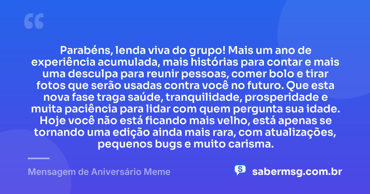 Parabéns, lenda viva do grupo! Mais um ano de experiência acumulada, mais histórias para contar e mais uma desculpa para reunir pessoas, comer bolo e tirar fotos que serão usadas contra você no futuro. Que esta nova fase traga saúde, tranquilidade, prosperidade e muita paciência para lidar com quem pergunta sua idade. Hoje você não está ficando mais velho, está apenas se tornando uma edição ainda mais rara, com atualizações, pequenos bugs e muito carisma. — Mensagem de Aniversário Meme