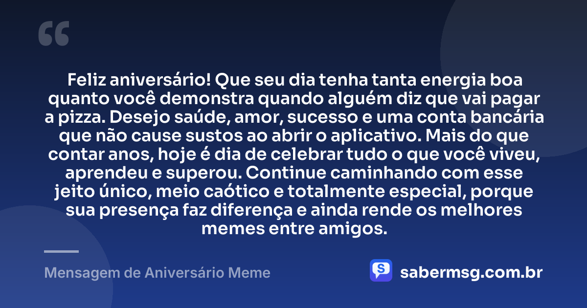 Feliz aniversário! Que seu dia tenha tanta energia boa quanto você demonstra quando alguém diz que vai pagar a pizza. Desejo saúde, amor, sucesso e uma conta bancária que não cause sustos ao abrir o aplicativo. Mais do que contar anos, hoje é dia de celebrar tudo o que você viveu, aprendeu e superou. Continue caminhando com esse jeito único, meio caótico e totalmente especial, porque sua presença faz diferença e ainda rende os melhores memes entre amigos. — Mensagem de Aniversário Meme