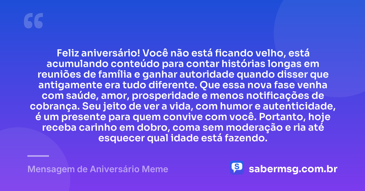 Feliz aniversário! Você não está ficando velho, está acumulando conteúdo para contar histórias longas em reuniões de família e ganhar autoridade quando disser que antigamente era tudo diferente. Que essa nova fase venha com saúde, amor, prosperidade e menos notificações de cobrança. Seu jeito de ver a vida, com humor e autenticidade, é um presente para quem convive com você. Portanto, hoje receba carinho em dobro, coma sem moderação e ria até esquecer qual idade está fazendo. — Mensagem de Aniversário Meme