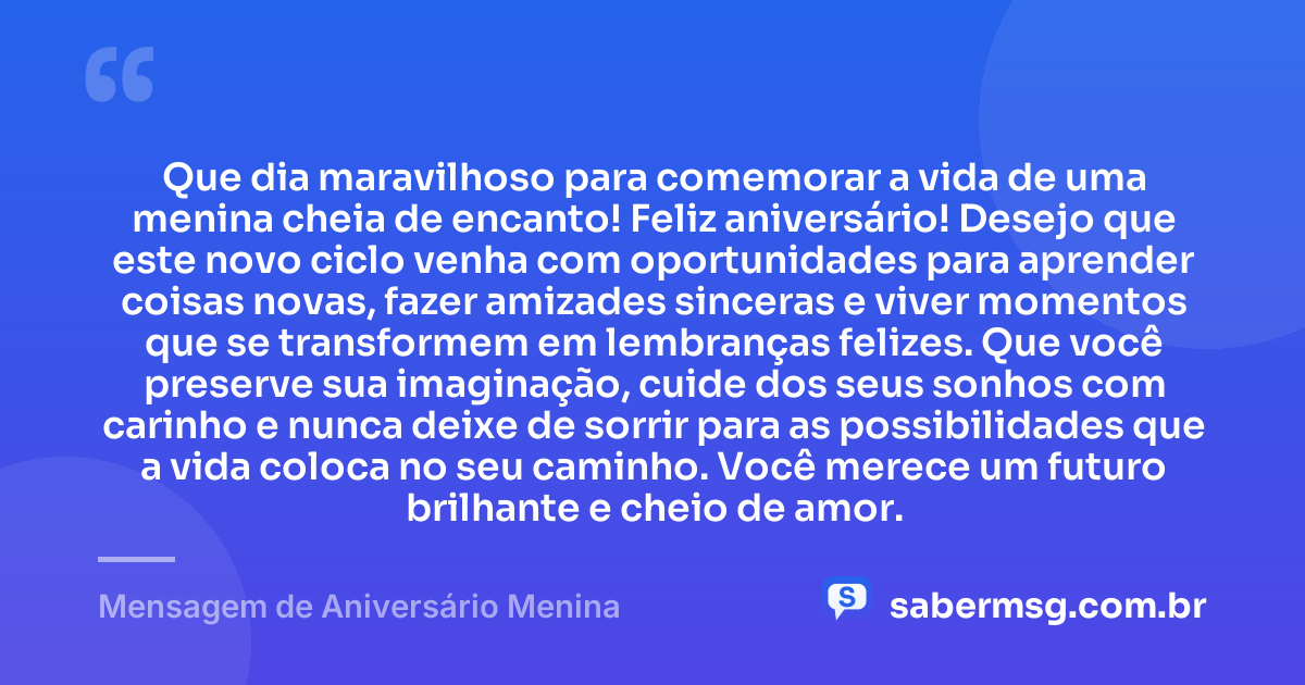 Que dia maravilhoso para comemorar a vida de uma menina cheia de encanto! Feliz aniversário! Desejo que este novo ciclo venha com oportunidades para aprender coisas novas, fazer amizades sinceras e viver momentos que se transformem em lembranças felizes. Que você preserve sua imaginação, cuide dos seus sonhos com carinho e nunca deixe de sorrir para as possibilidades que a vida coloca no seu caminho. Você merece um futuro brilhante e cheio de amor. — Mensagem de Aniversário Menina