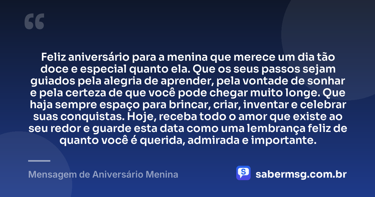 Feliz aniversário para a menina que merece um dia tão doce e especial quanto ela. Que os seus passos sejam guiados pela alegria de aprender, pela vontade de sonhar e pela certeza de que você pode chegar muito longe. Que haja sempre espaço para brincar, criar, inventar e celebrar suas conquistas. Hoje, receba todo o amor que existe ao seu redor e guarde esta data como uma lembrança feliz de quanto você é querida, admirada e importante. — Mensagem de Aniversário Menina