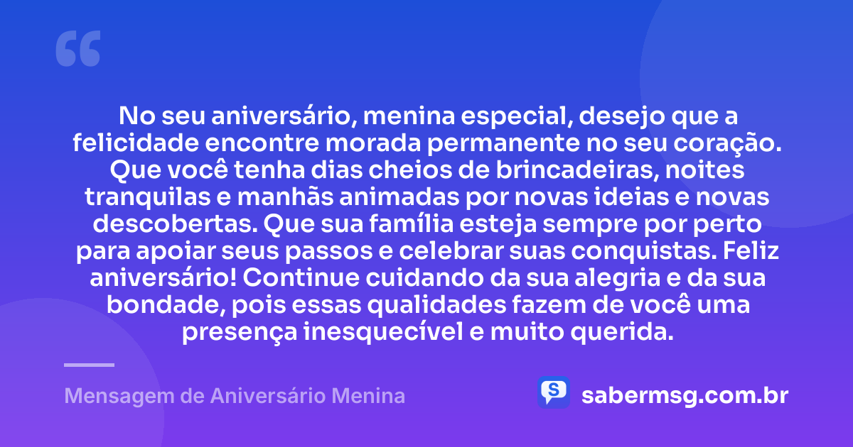 No seu aniversário, menina especial, desejo que a felicidade encontre morada permanente no seu coração. Que você tenha dias cheios de brincadeiras, noites tranquilas e manhãs animadas por novas ideias e novas descobertas. Que sua família esteja sempre por perto para apoiar seus passos e celebrar suas conquistas. Feliz aniversário! Continue cuidando da sua alegria e da sua bondade, pois essas qualidades fazem de você uma presença inesquecível e muito querida. — Mensagem de Aniversário Menina