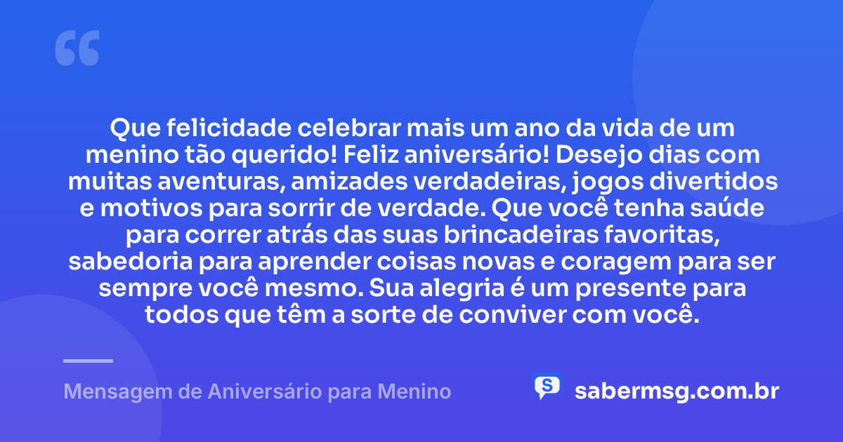 Que felicidade celebrar mais um ano da vida de um menino tão querido! Feliz aniversário! Desejo dias com muitas aventuras, amizades verdadeiras, jogos divertidos e motivos para sorrir de verdade. Que você tenha saúde para correr atrás das suas brincadeiras favoritas, sabedoria para aprender coisas novas e coragem para ser sempre você mesmo. Sua alegria é um presente para todos que têm a sorte de conviver com você. — Mensagem de Aniversário para Menino