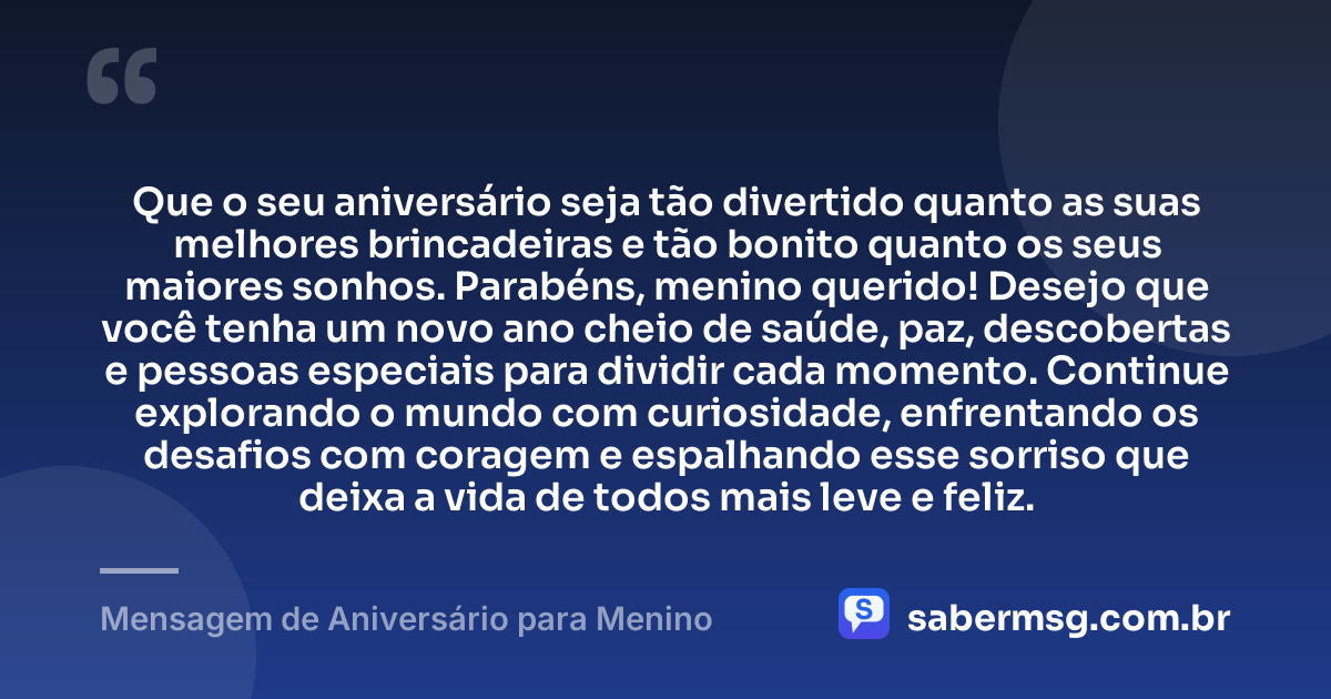 Que o seu aniversário seja tão divertido quanto as suas melhores brincadeiras e tão bonito quanto os seus maiores sonhos. Parabéns, menino querido! Desejo que você tenha um novo ano cheio de saúde, paz, descobertas e pessoas especiais para dividir cada momento. Continue explorando o mundo com curiosidade, enfrentando os desafios com coragem e espalhando esse sorriso que deixa a vida de todos mais leve e feliz. — Mensagem de Aniversário para Menino