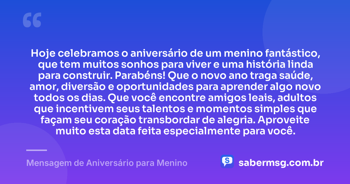 Hoje celebramos o aniversário de um menino fantástico, que tem muitos sonhos para viver e uma história linda para construir. Parabéns! Que o novo ano traga saúde, amor, diversão e oportunidades para aprender algo novo todos os dias. Que você encontre amigos leais, adultos que incentivem seus talentos e momentos simples que façam seu coração transbordar de alegria. Aproveite muito esta data feita especialmente para você. — Mensagem de Aniversário para Menino
