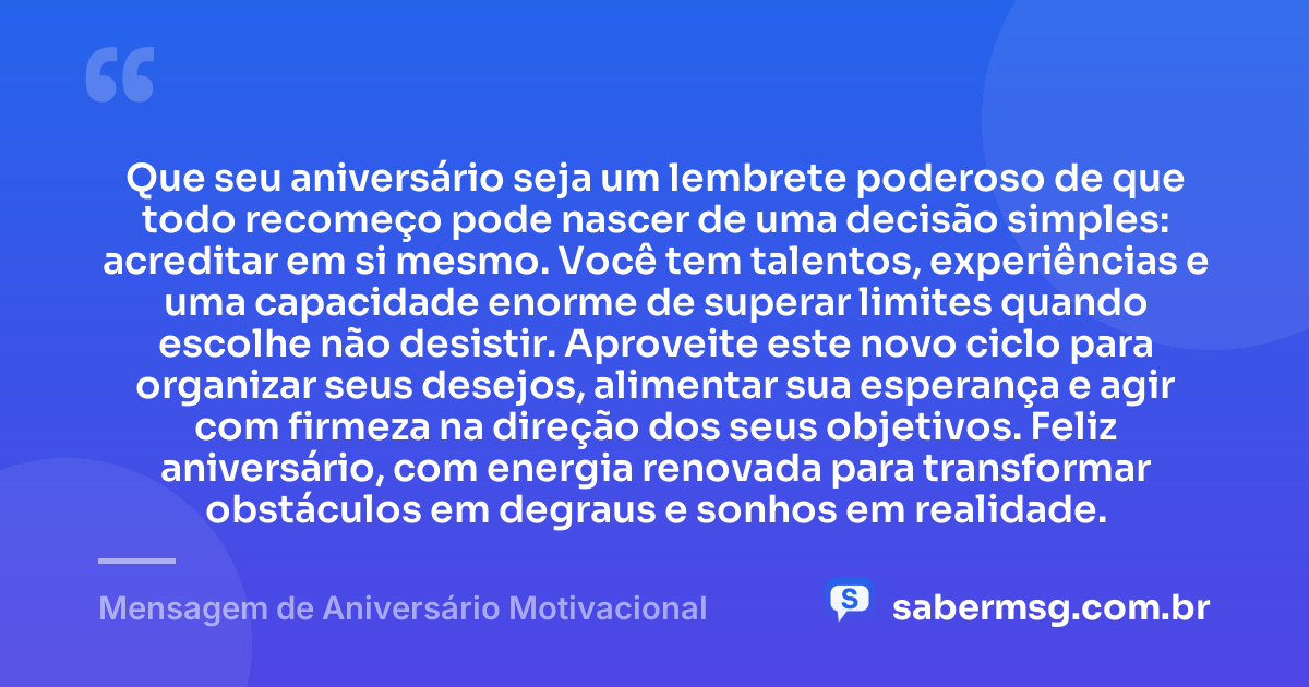 Que seu aniversário seja um lembrete poderoso de que todo recomeço pode nascer de uma decisão simples: acreditar em si mesmo. Você tem talentos, experiências e uma capacidade enorme de superar limites quando escolhe não desistir. Aproveite este novo ciclo para organizar seus desejos, alimentar sua esperança e agir com firmeza na direção dos seus objetivos. Feliz aniversário, com energia renovada para transformar obstáculos em degraus e sonhos em realidade. — Mensagem de Aniversário Motivacional