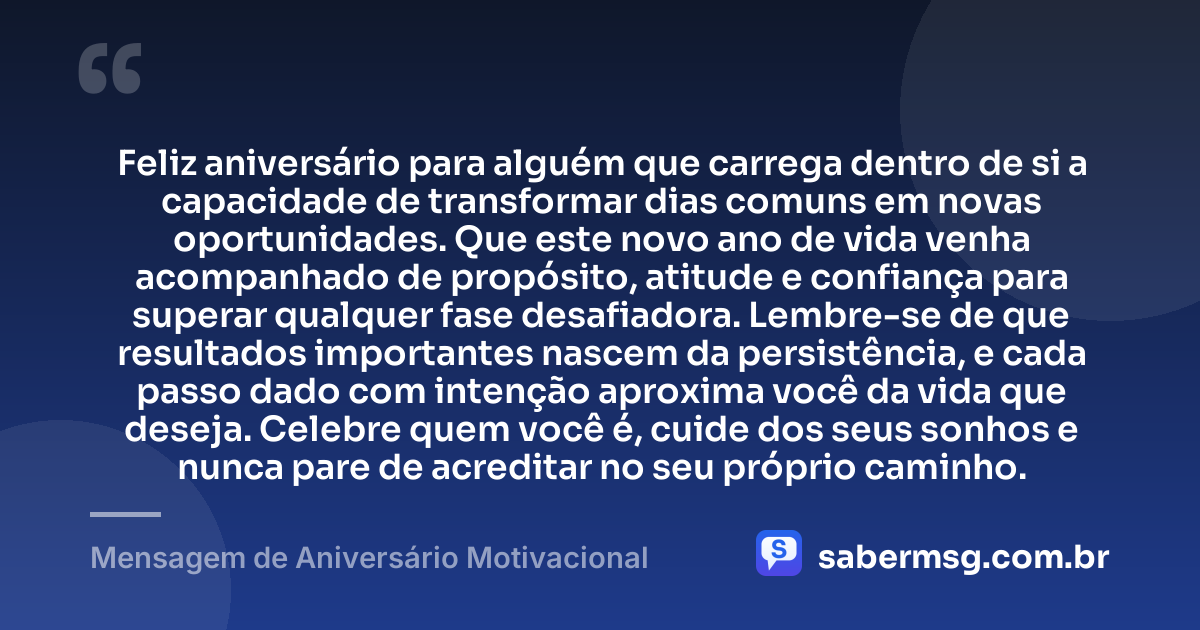 Feliz aniversário para alguém que carrega dentro de si a capacidade de transformar dias comuns em novas oportunidades. Que este novo ano de vida venha acompanhado de propósito, atitude e confiança para superar qualquer fase desafiadora. Lembre-se de que resultados importantes nascem da persistência, e cada passo dado com intenção aproxima você da vida que deseja. Celebre quem você é, cuide dos seus sonhos e nunca pare de acreditar no seu próprio caminho. — Mensagem de Aniversário Motivacional