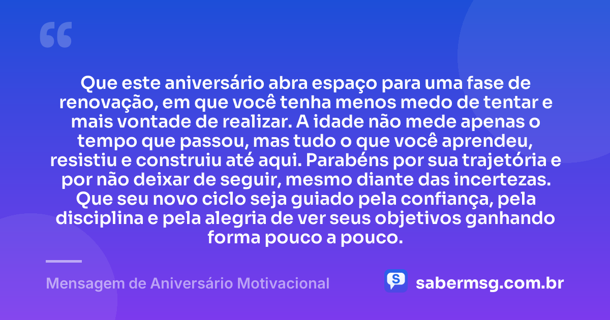Que este aniversário abra espaço para uma fase de renovação, em que você tenha menos medo de tentar e mais vontade de realizar. A idade não mede apenas o tempo que passou, mas tudo o que você aprendeu, resistiu e construiu até aqui. Parabéns por sua trajetória e por não deixar de seguir, mesmo diante das incertezas. Que seu novo ciclo seja guiado pela confiança, pela disciplina e pela alegria de ver seus objetivos ganhando forma pouco a pouco. — Mensagem de Aniversário Motivacional