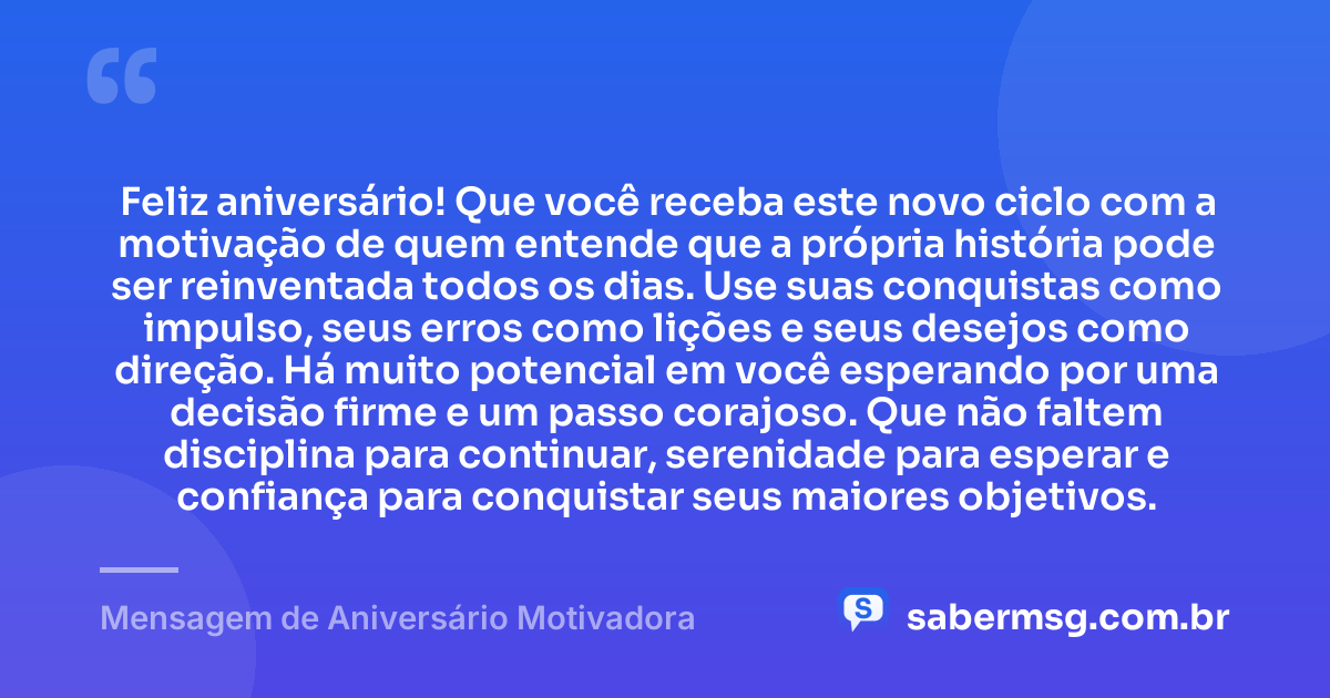 Feliz aniversário! Que você receba este novo ciclo com a motivação de quem entende que a própria história pode ser reinventada todos os dias. Use suas conquistas como impulso, seus erros como lições e seus desejos como direção. Há muito potencial em você esperando por uma decisão firme e um passo corajoso. Que não faltem disciplina para continuar, serenidade para esperar e confiança para conquistar seus maiores objetivos. — Mensagem de Aniversário Motivadora