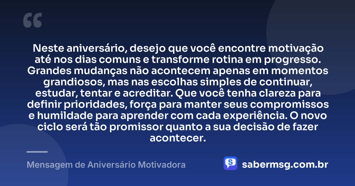 Neste aniversário, desejo que você encontre motivação até nos dias comuns e transforme rotina em progresso. Grandes mudanças não acontecem apenas em momentos grandiosos, mas nas escolhas simples de continuar, estudar, tentar e acreditar. Que você tenha clareza para definir prioridades, força para manter seus compromissos e humildade para aprender com cada experiência. O novo ciclo será tão promissor quanto a sua decisão de fazer acontecer. — Mensagem de Aniversário Motivadora