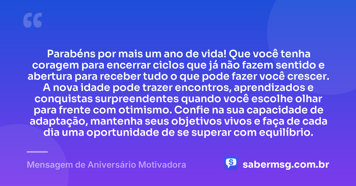 Parabéns por mais um ano de vida! Que você tenha coragem para encerrar ciclos que já não fazem sentido e abertura para receber tudo o que pode fazer você crescer. A nova idade pode trazer encontros, aprendizados e conquistas surpreendentes quando você escolhe olhar para frente com otimismo. Confie na sua capacidade de adaptação, mantenha seus objetivos vivos e faça de cada dia uma oportunidade de se superar com equilíbrio. — Mensagem de Aniversário Motivadora
