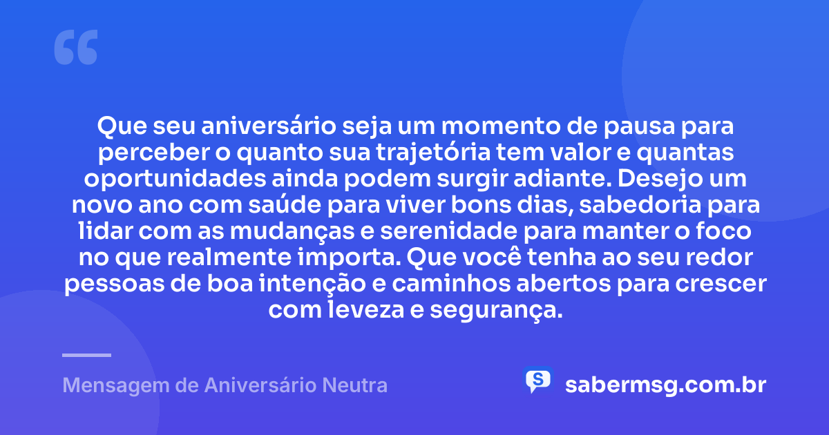 Que seu aniversário seja um momento de pausa para perceber o quanto sua trajetória tem valor e quantas oportunidades ainda podem surgir adiante. Desejo um novo ano com saúde para viver bons dias, sabedoria para lidar com as mudanças e serenidade para manter o foco no que realmente importa. Que você tenha ao seu redor pessoas de boa intenção e caminhos abertos para crescer com leveza e segurança. — Mensagem de Aniversário Neutra