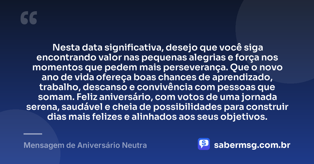 Nesta data significativa, desejo que você siga encontrando valor nas pequenas alegrias e força nos momentos que pedem mais perseverança. Que o novo ano de vida ofereça boas chances de aprendizado, trabalho, descanso e convivência com pessoas que somam. Feliz aniversário, com votos de uma jornada serena, saudável e cheia de possibilidades para construir dias mais felizes e alinhados aos seus objetivos. — Mensagem de Aniversário Neutra