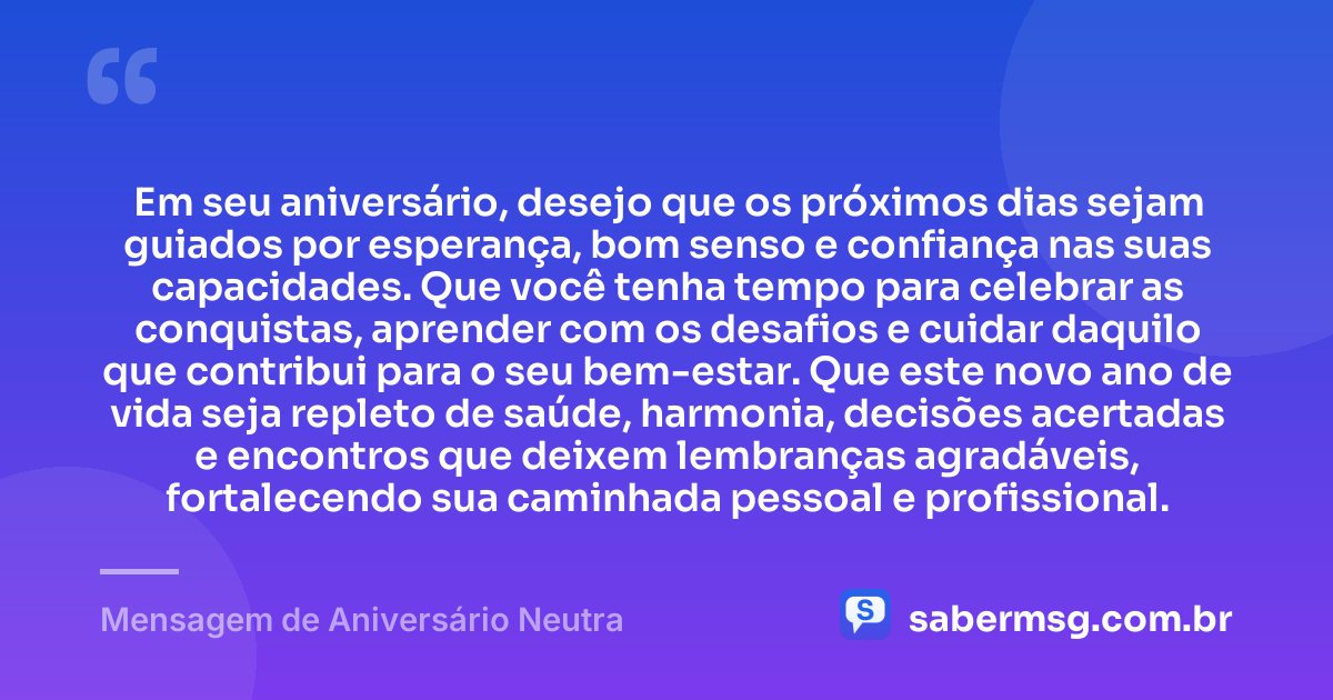 Em seu aniversário, desejo que os próximos dias sejam guiados por esperança, bom senso e confiança nas suas capacidades. Que você tenha tempo para celebrar as conquistas, aprender com os desafios e cuidar daquilo que contribui para o seu bem-estar. Que este novo ano de vida seja repleto de saúde, harmonia, decisões acertadas e encontros que deixem lembranças agradáveis, fortalecendo sua caminhada pessoal e profissional. — Mensagem de Aniversário Neutra