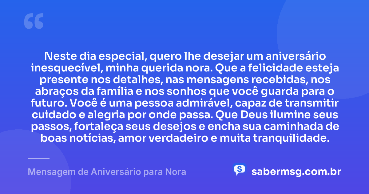 Neste dia especial, quero lhe desejar um aniversário inesquecível, minha querida nora. Que a felicidade esteja presente nos detalhes, nas mensagens recebidas, nos abraços da família e nos sonhos que você guarda para o futuro. Você é uma pessoa admirável, capaz de transmitir cuidado e alegria por onde passa. Que Deus ilumine seus passos, fortaleça seus desejos e encha sua caminhada de boas notícias, amor verdadeiro e muita tranquilidade. — Mensagem de Aniversário para Nora