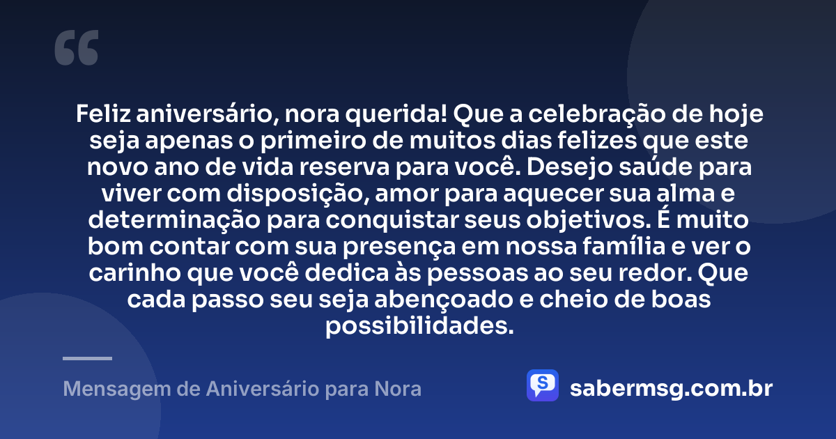 Feliz aniversário, nora querida! Que a celebração de hoje seja apenas o primeiro de muitos dias felizes que este novo ano de vida reserva para você. Desejo saúde para viver com disposição, amor para aquecer sua alma e determinação para conquistar seus objetivos. É muito bom contar com sua presença em nossa família e ver o carinho que você dedica às pessoas ao seu redor. Que cada passo seu seja abençoado e cheio de boas possibilidades. — Mensagem de Aniversário para Nora