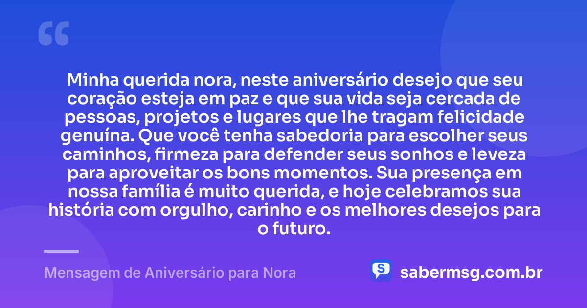 Minha querida nora, neste aniversário desejo que seu coração esteja em paz e que sua vida seja cercada de pessoas, projetos e lugares que lhe tragam felicidade genuína. Que você tenha sabedoria para escolher seus caminhos, firmeza para defender seus sonhos e leveza para aproveitar os bons momentos. Sua presença em nossa família é muito querida, e hoje celebramos sua história com orgulho, carinho e os melhores desejos para o futuro. — Mensagem de Aniversário para Nora