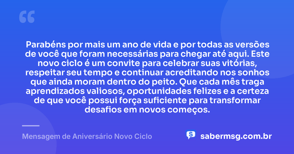 Parabéns por mais um ano de vida e por todas as versões de você que foram necessárias para chegar até aqui. Este novo ciclo é um convite para celebrar suas vitórias, respeitar seu tempo e continuar acreditando nos sonhos que ainda moram dentro do peito. Que cada mês traga aprendizados valiosos, oportunidades felizes e a certeza de que você possui força suficiente para transformar desafios em novos começos. — Mensagem de Aniversário Novo Ciclo