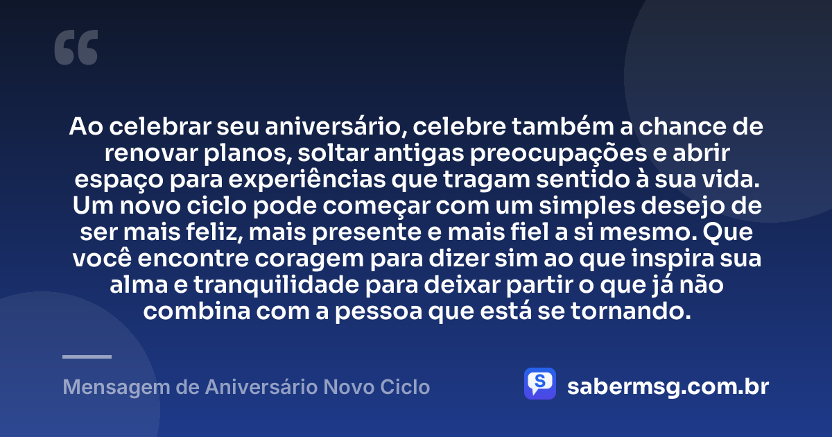 Ao celebrar seu aniversário, celebre também a chance de renovar planos, soltar antigas preocupações e abrir espaço para experiências que tragam sentido à sua vida. Um novo ciclo pode começar com um simples desejo de ser mais feliz, mais presente e mais fiel a si mesmo. Que você encontre coragem para dizer sim ao que inspira sua alma e tranquilidade para deixar partir o que já não combina com a pessoa que está se tornando. — Mensagem de Aniversário Novo Ciclo