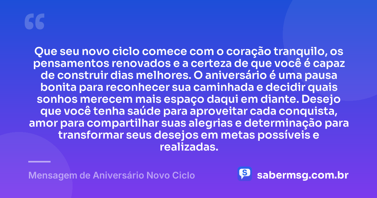 Que seu novo ciclo comece com o coração tranquilo, os pensamentos renovados e a certeza de que você é capaz de construir dias melhores. O aniversário é uma pausa bonita para reconhecer sua caminhada e decidir quais sonhos merecem mais espaço daqui em diante. Desejo que você tenha saúde para aproveitar cada conquista, amor para compartilhar suas alegrias e determinação para transformar seus desejos em metas possíveis e realizadas. — Mensagem de Aniversário Novo Ciclo