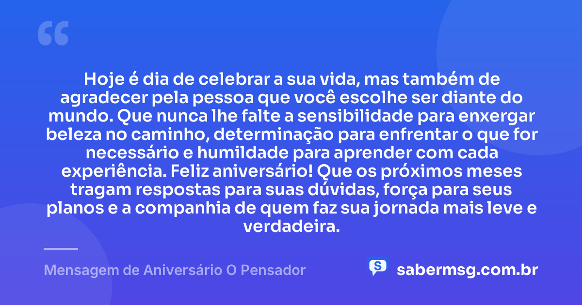 Hoje é dia de celebrar a sua vida, mas também de agradecer pela pessoa que você escolhe ser diante do mundo. Que nunca lhe falte a sensibilidade para enxergar beleza no caminho, determinação para enfrentar o que for necessário e humildade para aprender com cada experiência. Feliz aniversário! Que os próximos meses tragam respostas para suas dúvidas, força para seus planos e a companhia de quem faz sua jornada mais leve e verdadeira. — Mensagem de Aniversário O Pensador