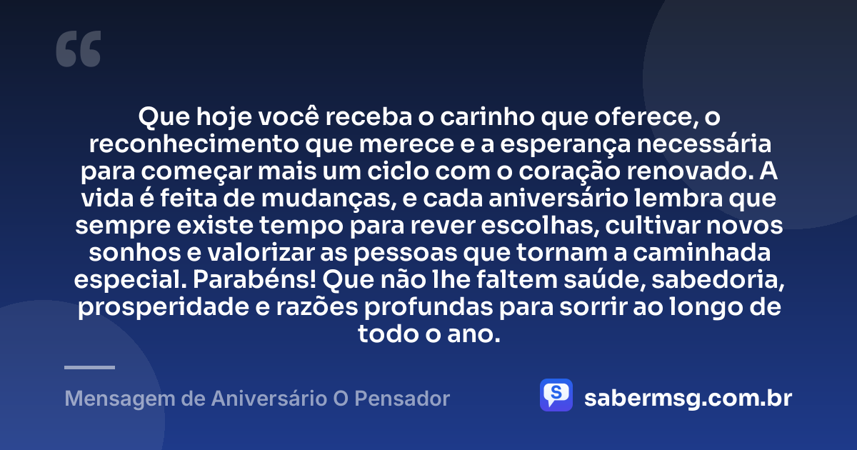 Que hoje você receba o carinho que oferece, o reconhecimento que merece e a esperança necessária para começar mais um ciclo com o coração renovado. A vida é feita de mudanças, e cada aniversário lembra que sempre existe tempo para rever escolhas, cultivar novos sonhos e valorizar as pessoas que tornam a caminhada especial. Parabéns! Que não lhe faltem saúde, sabedoria, prosperidade e razões profundas para sorrir ao longo de todo o ano. — Mensagem de Aniversário O Pensador
