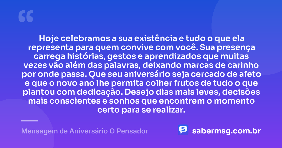 Hoje celebramos a sua existência e tudo o que ela representa para quem convive com você. Sua presença carrega histórias, gestos e aprendizados que muitas vezes vão além das palavras, deixando marcas de carinho por onde passa. Que seu aniversário seja cercado de afeto e que o novo ano lhe permita colher frutos de tudo o que plantou com dedicação. Desejo dias mais leves, decisões mais conscientes e sonhos que encontrem o momento certo para se realizar. — Mensagem de Aniversário O Pensador