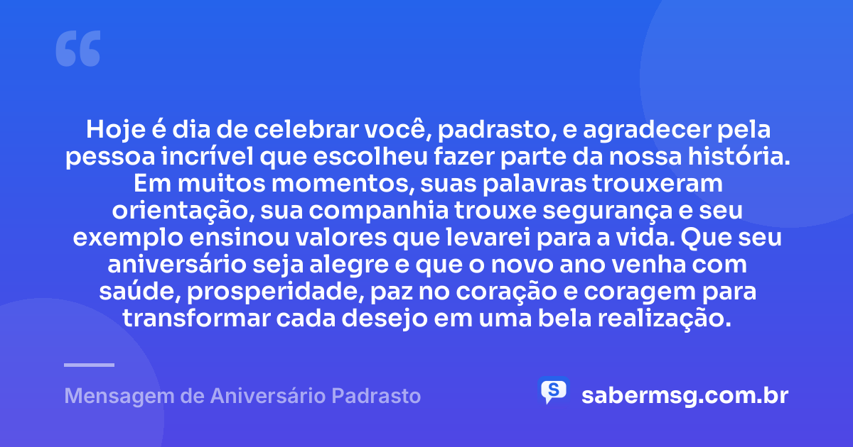 Hoje é dia de celebrar você, padrasto, e agradecer pela pessoa incrível que escolheu fazer parte da nossa história. Em muitos momentos, suas palavras trouxeram orientação, sua companhia trouxe segurança e seu exemplo ensinou valores que levarei para a vida. Que seu aniversário seja alegre e que o novo ano venha com saúde, prosperidade, paz no coração e coragem para transformar cada desejo em uma bela realização. — Mensagem de Aniversário Padrasto