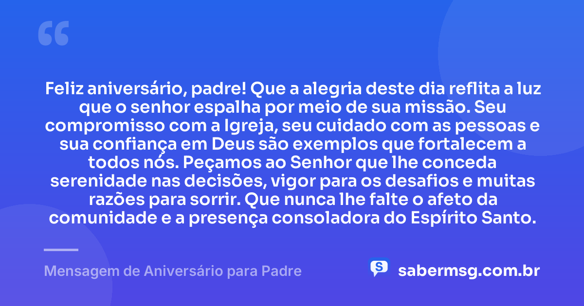 Feliz aniversário, padre! Que a alegria deste dia reflita a luz que o senhor espalha por meio de sua missão. Seu compromisso com a Igreja, seu cuidado com as pessoas e sua confiança em Deus são exemplos que fortalecem a todos nós. Peçamos ao Senhor que lhe conceda serenidade nas decisões, vigor para os desafios e muitas razões para sorrir. Que nunca lhe falte o afeto da comunidade e a presença consoladora do Espírito Santo. — Mensagem de Aniversário para Padre