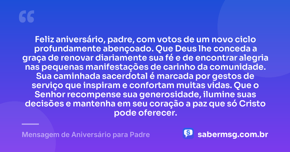 Feliz aniversário, padre, com votos de um novo ciclo profundamente abençoado. Que Deus lhe conceda a graça de renovar diariamente sua fé e de encontrar alegria nas pequenas manifestações de carinho da comunidade. Sua caminhada sacerdotal é marcada por gestos de serviço que inspiram e confortam muitas vidas. Que o Senhor recompense sua generosidade, ilumine suas decisões e mantenha em seu coração a paz que só Cristo pode oferecer. — Mensagem de Aniversário para Padre