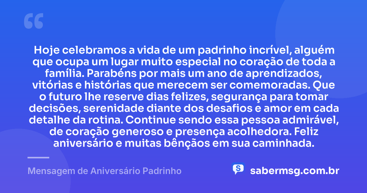 Hoje celebramos a vida de um padrinho incrível, alguém que ocupa um lugar muito especial no coração de toda a família. Parabéns por mais um ano de aprendizados, vitórias e histórias que merecem ser comemoradas. Que o futuro lhe reserve dias felizes, segurança para tomar decisões, serenidade diante dos desafios e amor em cada detalhe da rotina. Continue sendo essa pessoa admirável, de coração generoso e presença acolhedora. Feliz aniversário e muitas bênçãos em sua caminhada. — Mensagem de Aniversário Padrinho