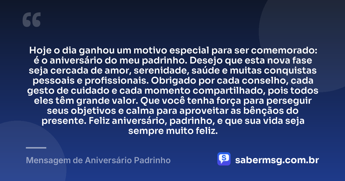 Hoje o dia ganhou um motivo especial para ser comemorado: é o aniversário do meu padrinho. Desejo que esta nova fase seja cercada de amor, serenidade, saúde e muitas conquistas pessoais e profissionais. Obrigado por cada conselho, cada gesto de cuidado e cada momento compartilhado, pois todos eles têm grande valor. Que você tenha força para perseguir seus objetivos e calma para aproveitar as bênçãos do presente. Feliz aniversário, padrinho, e que sua vida seja sempre muito feliz. — Mensagem de Aniversário Padrinho
