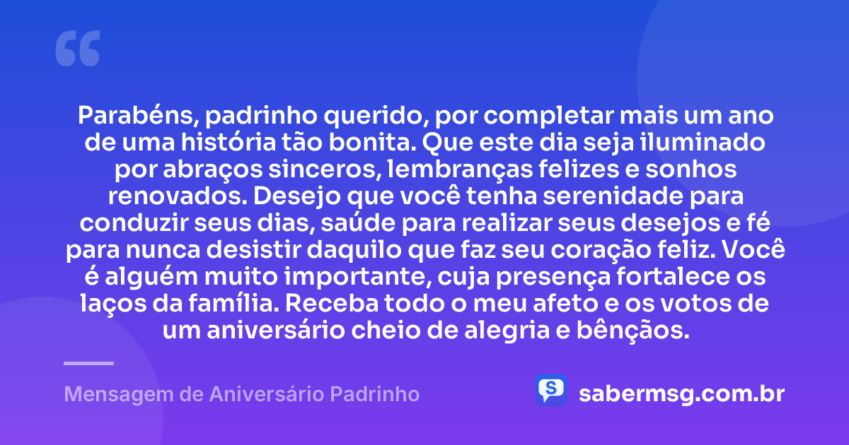 Parabéns, padrinho querido, por completar mais um ano de uma história tão bonita. Que este dia seja iluminado por abraços sinceros, lembranças felizes e sonhos renovados. Desejo que você tenha serenidade para conduzir seus dias, saúde para realizar seus desejos e fé para nunca desistir daquilo que faz seu coração feliz. Você é alguém muito importante, cuja presença fortalece os laços da família. Receba todo o meu afeto e os votos de um aniversário cheio de alegria e bênçãos. — Mensagem de Aniversário Padrinho