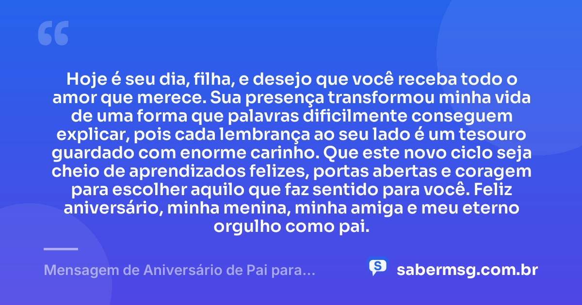 Hoje é seu dia, filha, e desejo que você receba todo o amor que merece. Sua presença transformou minha vida de uma forma que palavras dificilmente conseguem explicar, pois cada lembrança ao seu lado é um tesouro guardado com enorme carinho. Que este novo ciclo seja cheio de aprendizados felizes, portas abertas e coragem para escolher aquilo que faz sentido para você. Feliz aniversário, minha menina, minha amiga e meu eterno orgulho como pai. — Mensagem de Aniversário de Pai para Filha