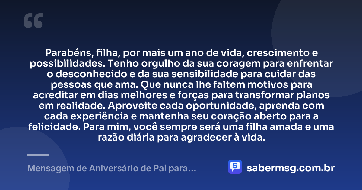 Parabéns, filha, por mais um ano de vida, crescimento e possibilidades. Tenho orgulho da sua coragem para enfrentar o desconhecido e da sua sensibilidade para cuidar das pessoas que ama. Que nunca lhe faltem motivos para acreditar em dias melhores e forças para transformar planos em realidade. Aproveite cada oportunidade, aprenda com cada experiência e mantenha seu coração aberto para a felicidade. Para mim, você sempre será uma filha amada e uma razão diária para agradecer à vida. — Mensagem de Aniversário de Pai para Filha