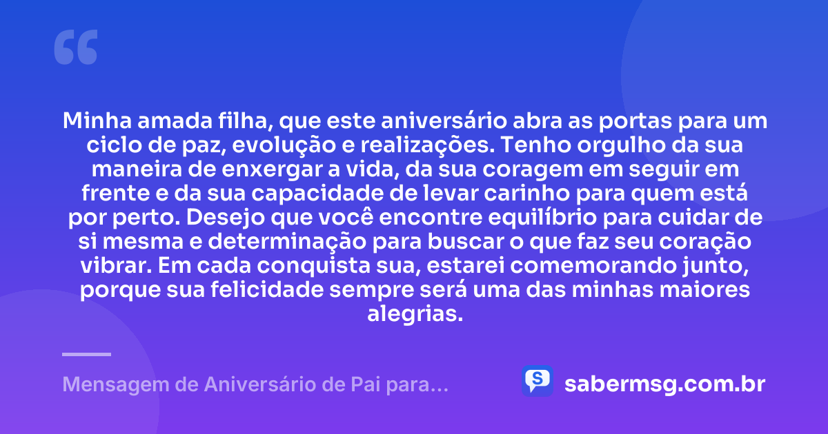 Minha amada filha, que este aniversário abra as portas para um ciclo de paz, evolução e realizações. Tenho orgulho da sua maneira de enxergar a vida, da sua coragem em seguir em frente e da sua capacidade de levar carinho para quem está por perto. Desejo que você encontre equilíbrio para cuidar de si mesma e determinação para buscar o que faz seu coração vibrar. Em cada conquista sua, estarei comemorando junto, porque sua felicidade sempre será uma das minhas maiores alegrias. — Mensagem de Aniversário de Pai para Filha