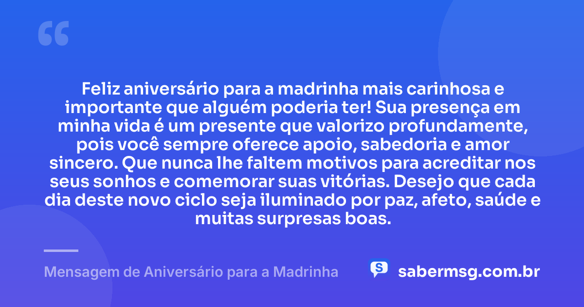 Feliz aniversário para a madrinha mais carinhosa e importante que alguém poderia ter! Sua presença em minha vida é um presente que valorizo profundamente, pois você sempre oferece apoio, sabedoria e amor sincero. Que nunca lhe faltem motivos para acreditar nos seus sonhos e comemorar suas vitórias. Desejo que cada dia deste novo ciclo seja iluminado por paz, afeto, saúde e muitas surpresas boas. — Mensagem de Aniversário para a Madrinha