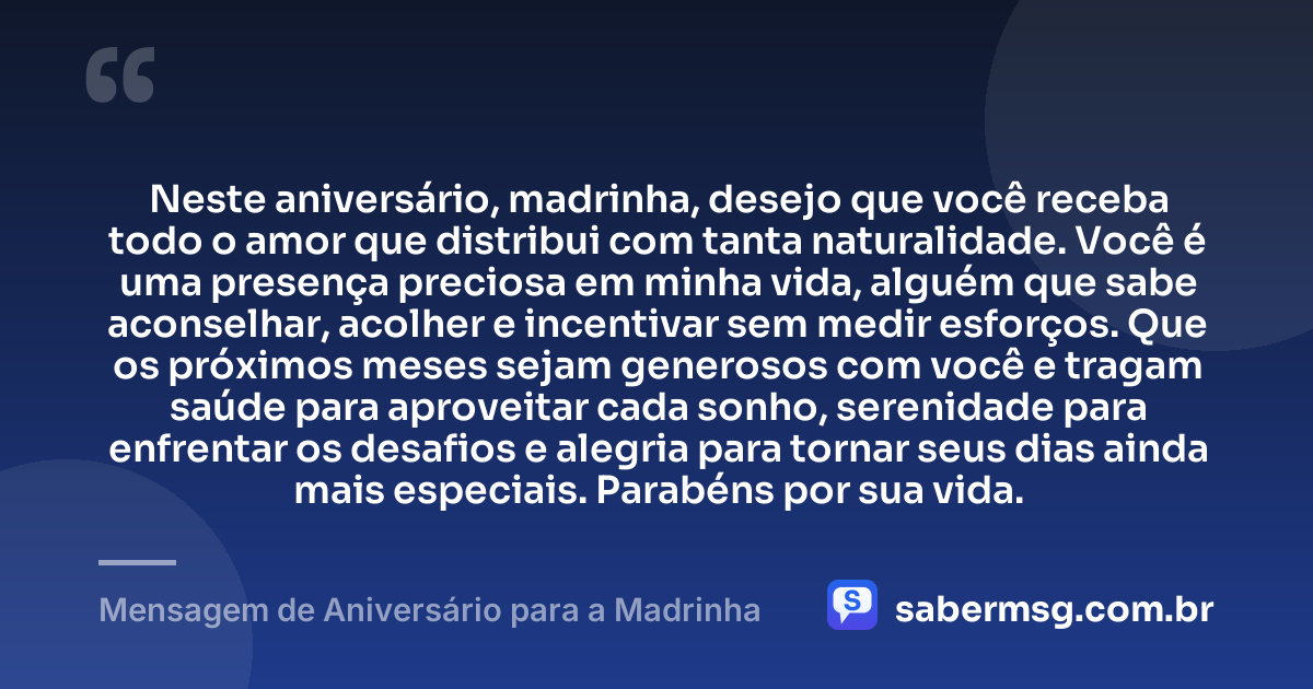 Neste aniversário, madrinha, desejo que você receba todo o amor que distribui com tanta naturalidade. Você é uma presença preciosa em minha vida, alguém que sabe aconselhar, acolher e incentivar sem medir esforços. Que os próximos meses sejam generosos com você e tragam saúde para aproveitar cada sonho, serenidade para enfrentar os desafios e alegria para tornar seus dias ainda mais especiais. Parabéns por sua vida. — Mensagem de Aniversário para a Madrinha