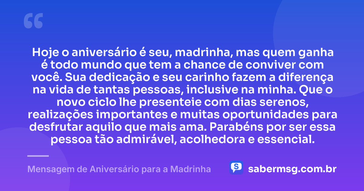 Hoje o aniversário é seu, madrinha, mas quem ganha é todo mundo que tem a chance de conviver com você. Sua dedicação e seu carinho fazem a diferença na vida de tantas pessoas, inclusive na minha. Que o novo ciclo lhe presenteie com dias serenos, realizações importantes e muitas oportunidades para desfrutar aquilo que mais ama. Parabéns por ser essa pessoa tão admirável, acolhedora e essencial. — Mensagem de Aniversário para a Madrinha