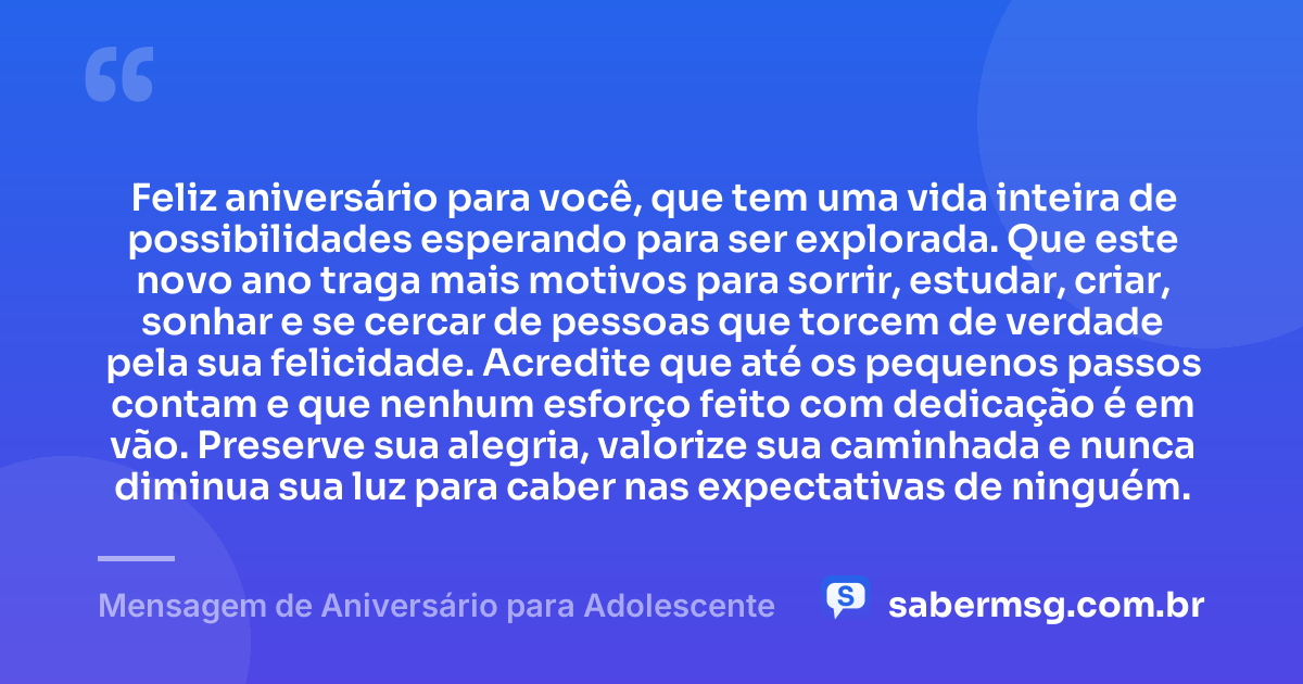 Feliz aniversário para você, que tem uma vida inteira de possibilidades esperando para ser explorada. Que este novo ano traga mais motivos para sorrir, estudar, criar, sonhar e se cercar de pessoas que torcem de verdade pela sua felicidade. Acredite que até os pequenos passos contam e que nenhum esforço feito com dedicação é em vão. Preserve sua alegria, valorize sua caminhada e nunca diminua sua luz para caber nas expectativas de ninguém. — Mensagem de Aniversário para Adolescente