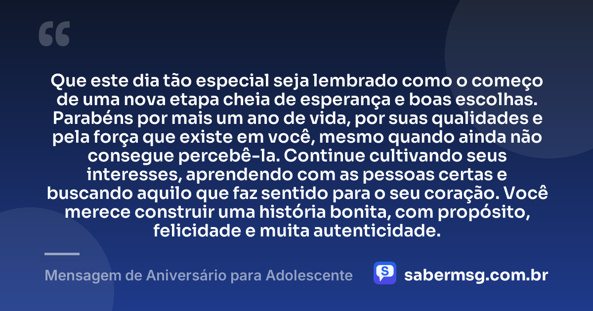 Que este dia tão especial seja lembrado como o começo de uma nova etapa cheia de esperança e boas escolhas. Parabéns por mais um ano de vida, por suas qualidades e pela força que existe em você, mesmo quando ainda não consegue percebê-la. Continue cultivando seus interesses, aprendendo com as pessoas certas e buscando aquilo que faz sentido para o seu coração. Você merece construir uma história bonita, com propósito, felicidade e muita autenticidade. — Mensagem de Aniversário para Adolescente