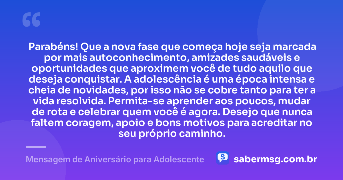 Parabéns! Que a nova fase que começa hoje seja marcada por mais autoconhecimento, amizades saudáveis e oportunidades que aproximem você de tudo aquilo que deseja conquistar. A adolescência é uma época intensa e cheia de novidades, por isso não se cobre tanto para ter a vida resolvida. Permita-se aprender aos poucos, mudar de rota e celebrar quem você é agora. Desejo que nunca faltem coragem, apoio e bons motivos para acreditar no seu próprio caminho. — Mensagem de Aniversário para Adolescente