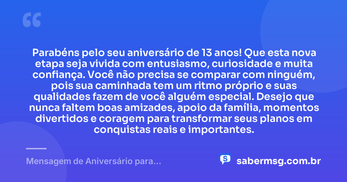 Parabéns pelo seu aniversário de 13 anos! Que esta nova etapa seja vivida com entusiasmo, curiosidade e muita confiança. Você não precisa se comparar com ninguém, pois sua caminhada tem um ritmo próprio e suas qualidades fazem de você alguém especial. Desejo que nunca faltem boas amizades, apoio da família, momentos divertidos e coragem para transformar seus planos em conquistas reais e importantes. — Mensagem de Aniversário para Adolescente de 13 Anos