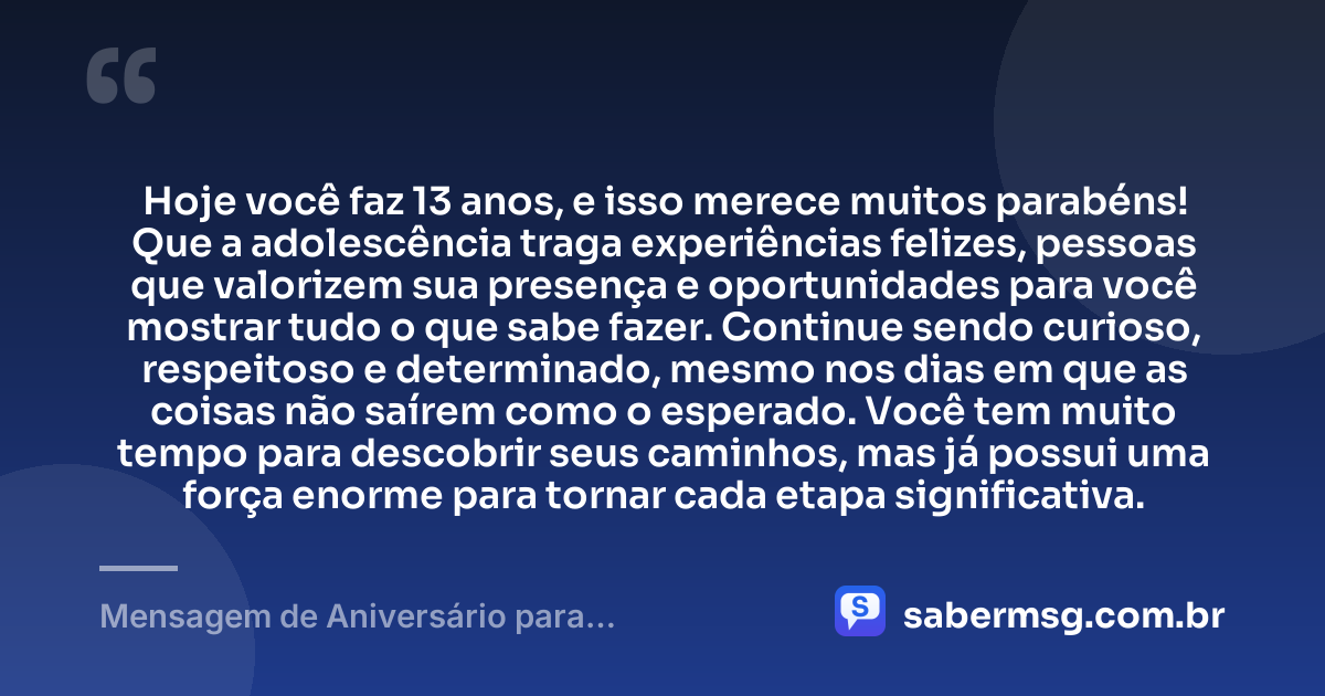 Hoje você faz 13 anos, e isso merece muitos parabéns! Que a adolescência traga experiências felizes, pessoas que valorizem sua presença e oportunidades para você mostrar tudo o que sabe fazer. Continue sendo curioso, respeitoso e determinado, mesmo nos dias em que as coisas não saírem como o esperado. Você tem muito tempo para descobrir seus caminhos, mas já possui uma força enorme para tornar cada etapa significativa. — Mensagem de Aniversário para Adolescente de 13 Anos
