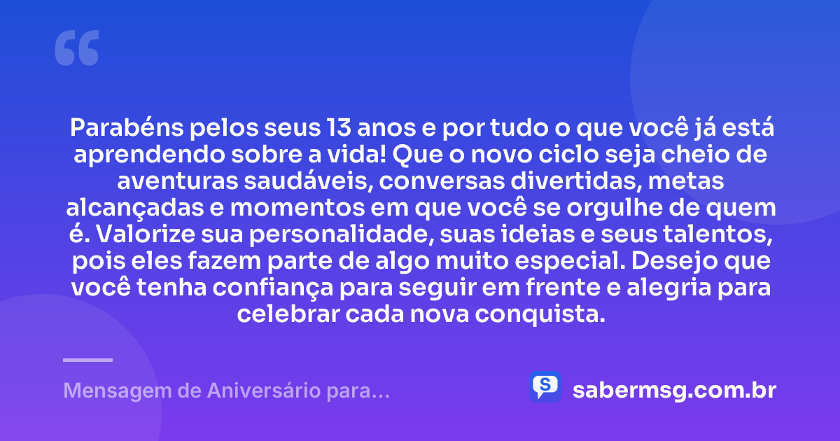 Parabéns pelos seus 13 anos e por tudo o que você já está aprendendo sobre a vida! Que o novo ciclo seja cheio de aventuras saudáveis, conversas divertidas, metas alcançadas e momentos em que você se orgulhe de quem é. Valorize sua personalidade, suas ideias e seus talentos, pois eles fazem parte de algo muito especial. Desejo que você tenha confiança para seguir em frente e alegria para celebrar cada nova conquista. — Mensagem de Aniversário para Adolescente de 13 Anos