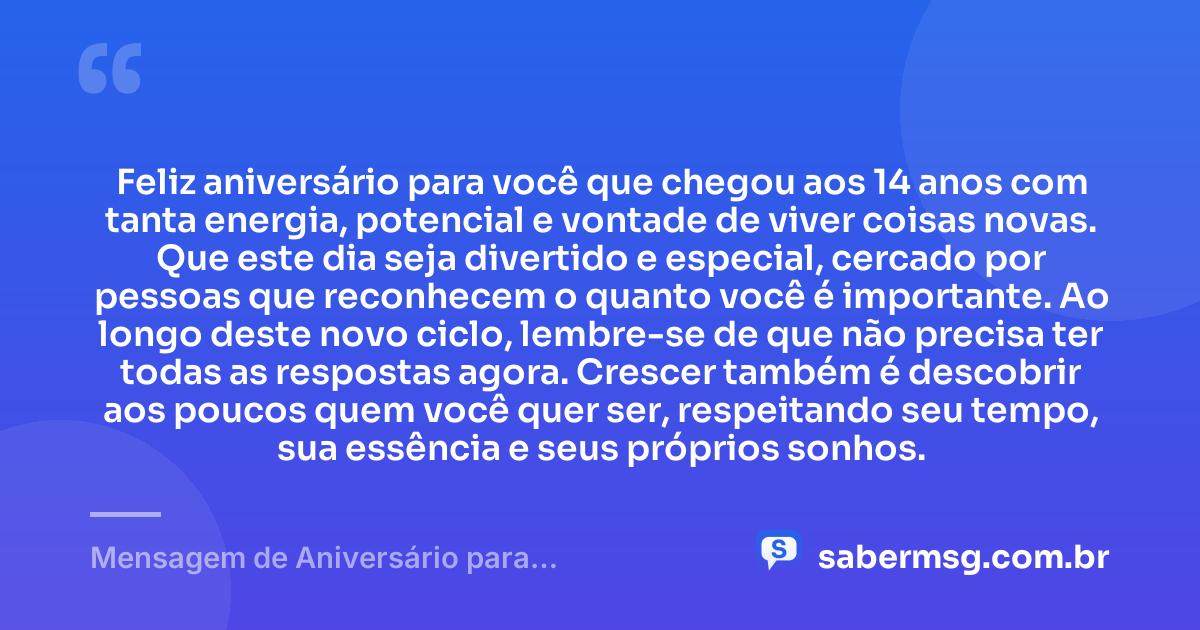 Feliz aniversário para você que chegou aos 14 anos com tanta energia, potencial e vontade de viver coisas novas. Que este dia seja divertido e especial, cercado por pessoas que reconhecem o quanto você é importante. Ao longo deste novo ciclo, lembre-se de que não precisa ter todas as respostas agora. Crescer também é descobrir aos poucos quem você quer ser, respeitando seu tempo, sua essência e seus próprios sonhos. — Mensagem de Aniversário para Adolescente de 14 Anos