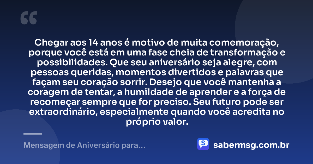 Chegar aos 14 anos é motivo de muita comemoração, porque você está em uma fase cheia de transformação e possibilidades. Que seu aniversário seja alegre, com pessoas queridas, momentos divertidos e palavras que façam seu coração sorrir. Desejo que você mantenha a coragem de tentar, a humildade de aprender e a força de recomeçar sempre que for preciso. Seu futuro pode ser extraordinário, especialmente quando você acredita no próprio valor. — Mensagem de Aniversário para Adolescente de 14 Anos
