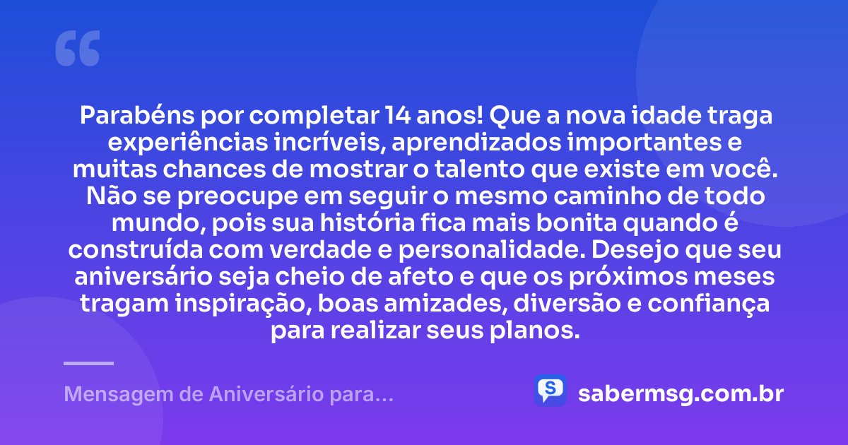 Parabéns por completar 14 anos! Que a nova idade traga experiências incríveis, aprendizados importantes e muitas chances de mostrar o talento que existe em você. Não se preocupe em seguir o mesmo caminho de todo mundo, pois sua história fica mais bonita quando é construída com verdade e personalidade. Desejo que seu aniversário seja cheio de afeto e que os próximos meses tragam inspiração, boas amizades, diversão e confiança para realizar seus planos. — Mensagem de Aniversário para Adolescente de 14 Anos