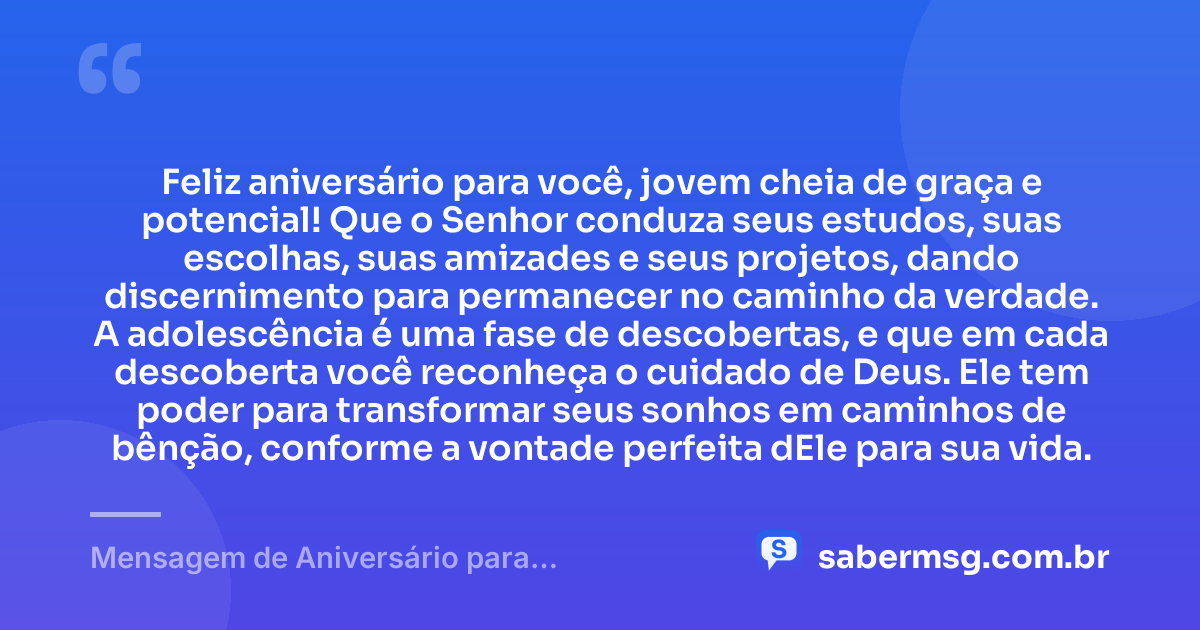 Feliz aniversário para você, jovem cheia de graça e potencial! Que o Senhor conduza seus estudos, suas escolhas, suas amizades e seus projetos, dando discernimento para permanecer no caminho da verdade. A adolescência é uma fase de descobertas, e que em cada descoberta você reconheça o cuidado de Deus. Ele tem poder para transformar seus sonhos em caminhos de bênção, conforme a vontade perfeita dEle para sua vida. — Mensagem de Aniversário para Adolescente Evangélica